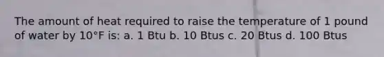 The amount of heat required to raise the temperature of 1 pound of water by 10°F is: a. 1 Btu b. 10 Btus c. 20 Btus d. 100 Btus