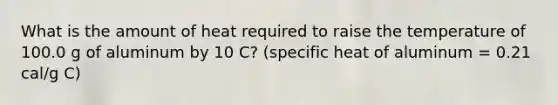 What is the amount of heat required to raise the temperature of 100.0 g of aluminum by 10 C? (specific heat of aluminum = 0.21 cal/g C)