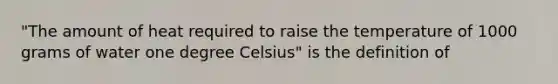 "The amount of heat required to raise the temperature of 1000 grams of water one degree Celsius" is the definition of