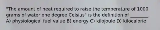 "The amount of heat required to raise the temperature of 1000 grams of water one degree Celsius" is the definition of ________. A) physiological fuel value B) energy C) kilojoule D) kilocalorie