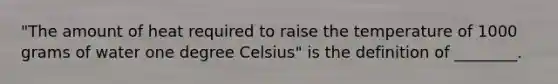 "The amount of heat required to raise the temperature of 1000 grams of water one degree Celsius" is the definition of ________.