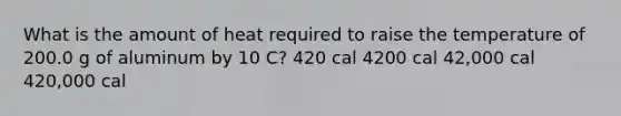 What is the amount of heat required to raise the temperature of 200.0 g of aluminum by 10 C? 420 cal 4200 cal 42,000 cal 420,000 cal