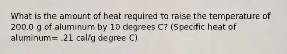 What is the amount of heat required to raise the temperature of 200.0 g of aluminum by 10 degrees C? (Specific heat of aluminum= .21 cal/g degree C)