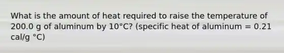 What is the amount of heat required to raise the temperature of 200.0 g of aluminum by 10°C? (specific heat of aluminum = 0.21 cal/g °C)