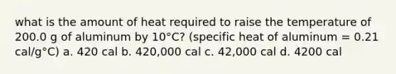 what is the amount of heat required to raise the temperature of 200.0 g of aluminum by 10°C? (specific heat of aluminum = 0.21 cal/g°C) a. 420 cal b. 420,000 cal c. 42,000 cal d. 4200 cal