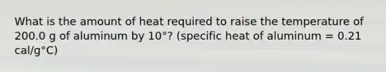 What is the amount of heat required to raise the temperature of 200.0 g of aluminum by 10°? (specific heat of aluminum = 0.21 cal/g°C)