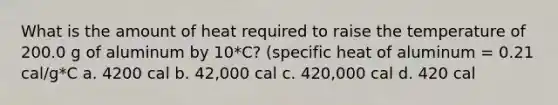 What is the amount of heat required to raise the temperature of 200.0 g of aluminum by 10*C? (specific heat of aluminum = 0.21 cal/g*C a. 4200 cal b. 42,000 cal c. 420,000 cal d. 420 cal