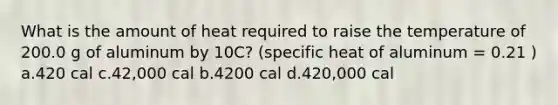 What is the amount of heat required to raise the temperature of 200.0 g of aluminum by 10C? (specific heat of aluminum = 0.21 ) a.420 cal c.42,000 cal b.4200 cal d.420,000 cal