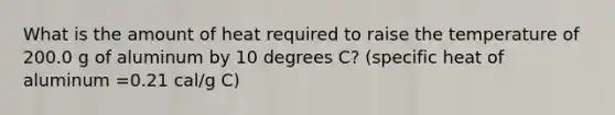 What is the amount of heat required to raise the temperature of 200.0 g of aluminum by 10 degrees C? (specific heat of aluminum =0.21 cal/g C)