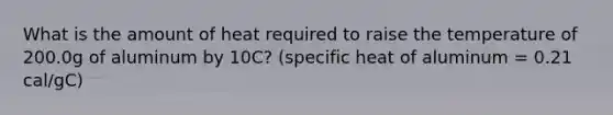 What is the amount of heat required to raise the temperature of 200.0g of aluminum by 10C? (specific heat of aluminum = 0.21 cal/gC)