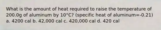 What is the amount of heat required to raise the temperature of 200.0g of aluminum by 10°C? (specific heat of aluminum=-0.21) a. 4200 cal b. 42,000 cal c. 420,000 cal d. 420 cal