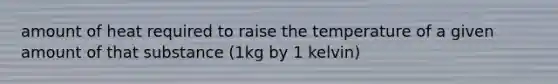 amount of heat required to raise the temperature of a given amount of that substance (1kg by 1 kelvin)