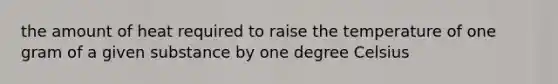 the amount of heat required to raise the temperature of one gram of a given substance by one degree Celsius