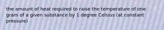 the amount of heat required to raise the temperature of one gram of a given substance by 1 degree Celsius (at constant pressure)