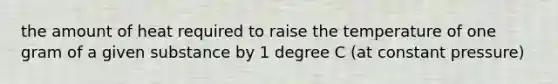 the amount of heat required to raise the temperature of one gram of a given substance by 1 degree C (at constant pressure)