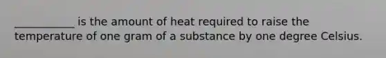 ___________ is the amount of heat required to raise the temperature of one gram of a substance by one degree Celsius.