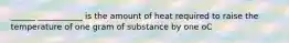 ______ ___________ is the amount of heat required to raise the temperature of one gram of substance by one oC