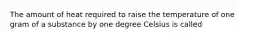 The amount of heat required to raise the temperature of one gram of a substance by one degree Celsius is called