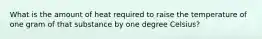 What is the amount of heat required to raise the temperature of one gram of that substance by one degree Celsius?