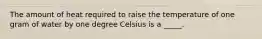 The amount of heat required to raise the temperature of one gram of water by one degree Celsius is a _____.