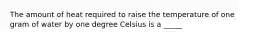 The amount of heat required to raise the temperature of one gram of water by one degree Celsius is a _____