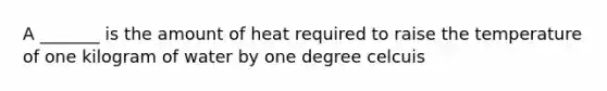 A _______ is the amount of heat required to raise the temperature of one kilogram of water by one degree celcuis