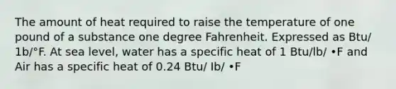 The amount of heat required to raise the temperature of one pound of a substance one degree Fahrenheit. Expressed as Btu/ 1b/°F. At sea level, water has a specific heat of 1 Btu/lb/ •F and Air has a specific heat of 0.24 Btu/ Ib/ •F