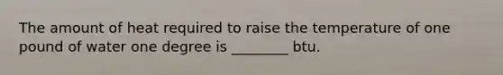 The amount of heat required to raise the temperature of one pound of water one degree is ________ btu.