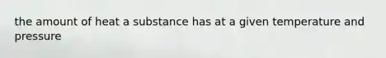 the amount of heat a substance has at a given temperature and pressure