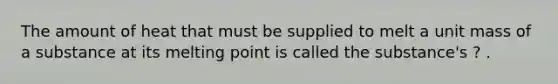 The amount of heat that must be supplied to melt a unit mass of a substance at its melting point is called the substance's ? .