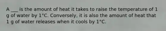 A ___ is the amount of heat it takes to raise the temperature of 1 g of water by 1°C. Conversely, it is also the amount of heat that 1 g of water releases when it cools by 1°C.