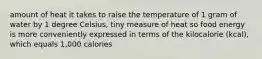 amount of heat it takes to raise the temperature of 1 gram of water by 1 degree Celsius, tiny measure of heat so food energy is more conveniently expressed in terms of the kilocalorie (kcal), which equals 1,000 calories