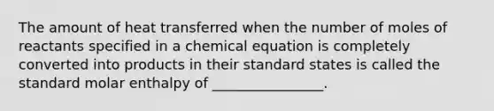 The amount of heat transferred when the number of moles of reactants specified in a chemical equation is completely converted into products in their standard states is called the standard molar enthalpy of ________________.