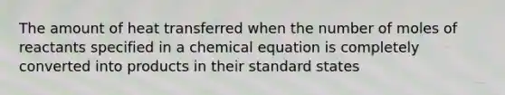 The amount of heat transferred when the number of moles of reactants specified in a chemical equation is completely converted into products in their standard states