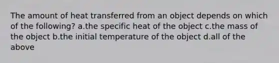 The amount of heat transferred from an object depends on which of the following? a.the specific heat of the object c.the mass of the object b.the initial temperature of the object d.all of the above