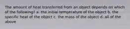 The amount of heat transferred from an object depends on which of the following? a. the initial temperature of the object b. the specific heat of the object c. the mass of the object d. all of the above