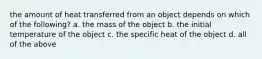 the amount of heat transferred from an object depends on which of the following? a. the mass of the object b. the initial temperature of the object c. the specific heat of the object d. all of the above