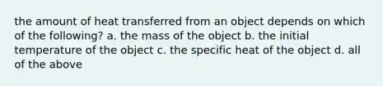 the amount of heat transferred from an object depends on which of the following? a. the mass of the object b. the initial temperature of the object c. the specific heat of the object d. all of the above