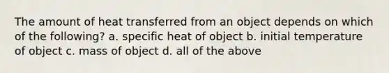 The amount of heat transferred from an object depends on which of the following? a. specific heat of object b. initial temperature of object c. mass of object d. all of the above