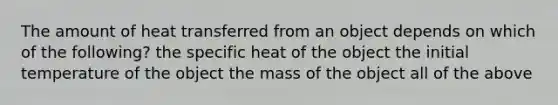 The amount of heat transferred from an object depends on which of the following? the specific heat of the object the initial temperature of the object the mass of the object all of the above