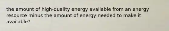 the amount of high-quality energy available from an energy resource minus the amount of energy needed to make it available?