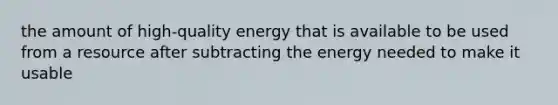 the amount of high-quality energy that is available to be used from a resource after subtracting the energy needed to make it usable