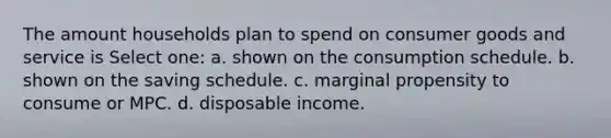 The amount households plan to spend on consumer goods and service is Select one: a. shown on the consumption schedule. b. shown on the saving schedule. c. marginal propensity to consume or MPC. d. disposable income.