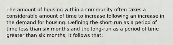 The amount of housing within a community often takes a considerable amount of time to increase following an increase in the demand for housing. Defining the short-run as a period of time less than six months and the long-run as a period of time greater than six months, it follows that: