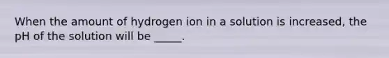 When the amount of hydrogen ion in a solution is increased, the pH of the solution will be _____.