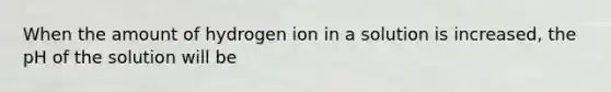 When the amount of hydrogen ion in a solution is increased, the pH of the solution will be