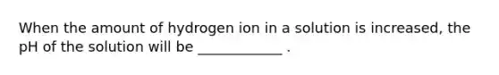 When the amount of hydrogen ion in a solution is increased, the pH of the solution will be ____________ .