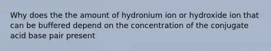 Why does the the amount of hydronium ion or hydroxide ion that can be buffered depend on the concentration of the conjugate acid base pair present