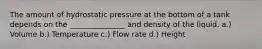 The amount of hydrostatic pressure at the bottom of a tank depends on the _______________ and density of the liquid. a.) Volume b.) Temperature c.) Flow rate d.) Height