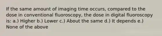 If the same amount of imaging time occurs, compared to the dose in conventional fluoroscopy, the dose in digital fluoroscopy is: a.) Higher b.) Lower c.) About the same d.) It depends e.) None of the above